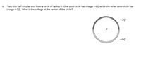 Two thin half circular arcs form a circle of radius R. One semi-circle has charge -6Q while the other semi-circle has
charge +2Q. What is the voltage at the center of the circle?
4.
+2Q
P
-6Q
