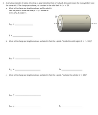 3. A very long cylinder of radius 2b with a co-axial cylindrical hole of radius b. (Co-axial means the two cylinders have
the same axis.) The charge per volume p is constant in the solid shell b < r < 2b.
a. What is the charge per length enclosed and the electric
field for point P inside the hole (r < b)? Answer in
terms of p, b and/or r.
2b
lenc =
E =
b. What is the charge per length enclosed and electric field for a point P inside the solid region (b <r < 2b)?
lenc =
denc =
E =
С.
What is the charge per length enclosed and electric field for a point P outside the cylinder (r > 2b)?
lenc =
denc
E=
%D
