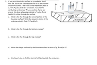 2. If you very close to the surface on a conductor it will
look flat. Just as the Earth appears flat to us because we
are on the surface. We want to find the electric field at
E
a point P just outside the conductor. Assume the
conducting surface near P has a positive charge per
area n. We draw a Gaussian cylinder of radius R and
height 2h cutting through the surface.
h
+n
а.
What is the flux through the curved portion of the
Gaussian surface? Write the answer in terms of the
Conductor
unknown electric field E, R and/or h.
b. What is the flux through the bottom endcap?
What is the flux through the top endcap?
С.
d. Write the charge enclosed by the Gaussian surface in terms of n, R and/or h?
Use Gauss's law to find the electric field just outside the conductor.
е.
