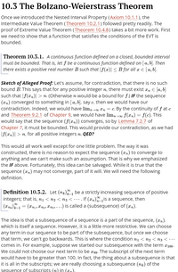 10.3 The Bolzano-Weierstrass Theorem
Once we introduced the Nested Interval Property (Axiom 10.1.1), the
Intermediate Value Theorem (Theorem 10.2.1) followed pretty readily. The
proof of Extreme Value Theorem (Theorem 10.4.8) takes a bit more work. First
we need to show that a function that satisfies the conditions of the EVT is
bounded.
Theorem 10.3.1. A continuous function defined on a closed, bounded interval
must be bounded. That is, let f be a continuous function defined on [a,b]. Then
there exists a positive real number B such that |f (x)| < B for all x E [a, b].
Sketch of Alleged Proof: Let's assume, for contradiction, that there is no such
bound B. This says that for any positive integer n, there must exist x, E [a, b]
such that |f(xn)| > n. (Otherwise n would be a bound for f.) IF the sequence
(xn) converged to something in [a, b], say c, then we would have our
contradiction. Indeed, we would have lim, 00 *n = c. By the continuity of f at c
and Theorem 9.2.1 of Chapter 9, we would have lim, 00 f(xn)= f(c). This
would say that the sequence (f(xn)) converges, so by Lemma 7.2.7 of
Chapter 7, it must be bounded. This would provide our contradiction, as we had
|f(xn)| > n, for all positive integers n. QED?
This would all work well except for one little problem. The way it was
constructed, there is no reason to expect the sequence (xn) to converge to
anything and we can't make such an assumption. That is why we emphasized
the IF above. Fortunately, this idea can be salvaged. While it is true that the
sequence (xn) may not converge, part of it will. We will need the following
definition.
Definition 10.3.2. Let (nx) be a strictly increasing sequence of positive
integers; that is, n1 < n2 < n3 < …. If (xn)is a sequence, then
= (xn1, Xn2, Xng, ...) is called a {subsequence} of (xn).
The idea is that a subsequence of a sequence is a part of the sequence, (xn),
which is itself a sequence. However, it is a little more restrictive. We can choose
any term in our sequence to be part of the subsequence, but once we choose
that term, we can't go backwards. This is where the condition n1 < n2 < n3 < ·…
comes in. For example, suppose we started our subsequence with the term x100-
We could not choose our next term to be æ99. The subscript of the next term
would have to be greater than 100. In fact, the thing about a subsequence is that
it is all in the subscripts; we are really choosing a subsequence (ng) of the
seguence of subscripts (n) in (xn).
