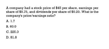 A company had a stock price of $45 per share, earnings per
share of $0.75, and dividends per share of $0.20. What is the
company's price/earnings ratio?
A. 1.7
B. 60.0
C. 225.0
D. 81.8