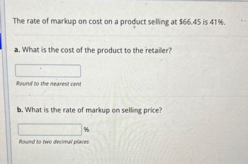 The rate of markup on cost on a product selling at $66.45 is 41%.
a. What is the cost of the product to the retailer?
Round to the nearest cent
b. What is the rate of markup on selling price?
%
Round to two decimal places