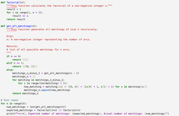 def factorial(n):
"""This function calculates the factorial of a non-negative integer n.""""
result = 1
for i in range(1, n + 1):
result = i
return result
def get_all_matchings(n):
"""This function generates all matchings of size n recursively.
Args:
n: A non-negative integer representing the number of arcs.
Returns:
A list of all possible matchings for n arcs.
IIIIII
if n
0:
return [ [ ] ]
elif n == 1:
else:
return [[(0, 1)]]
matchings_n_minus_1
matchings n = []
=
get_all_matchings (n 1)
for matching in matchings_n_minus_1:
for i in range(len(matching) + 1):
new_matching =
matching [i] + [(0, n)] + [(x[0] + 1, x[1] + 1) for x in matching [i:]]
matchings_n.append(new_matching)
return matchings_n
for n in range(8):
# Test cases
num_matchings
=
len (get_all_matchings(n))
expected_matchings = factorial (2*n) // factorial(n)
print(f"n={n}, Expected number of matchings: {expected_matchings}, Actual number of matchings: {num_matchings}")