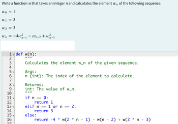 Write a function w that takes an integer n and calculates the element wn of the following sequence:
Wo 1
=
W₁ = 3
W₂2 = 3
Wn
=
-4w²/_
12345
1 def w(n):
n-1 · Wn-2 + w²
7
8
9
10
11.
12
13
14
15,
16
17
"1"
Calculates the element w_n of the given sequence.
Args:
n (int): The index of the element to calculate.
Returns:
int: The value of w_n.
www
if n
n-3
0:
return 1
elif n
else:
==
1 or n 2:
return 3
return 4* w(2 * n - 1) - w(n − 2) + w(2 * n - 3)