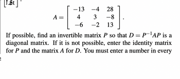 [1st]
A:
-4 28
-13
4
3 -8
-6 -2 13
If possible, find an invertible matrix P so that D = P-¹AP is a
diagonal matrix. If it is not possible, enter the identity matrix
for P and the matrix A for D. You must enter a number in every
2