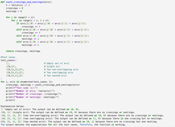 def count_crossings_and_nestings(arcs):
n = len (arcs) // 2
crossings = 0
nestings = 0
for i in range(2 * n):
for j in range(i + 1, 2 * n):
if arcs [i] [0] < arcs [j] [0] < arcs [i] [1] < arcs [j] [1]:
crossings += 1
elif arcs [i] [0] > arcs [j] [0] > arcs[i] [1] > arcs[j][1]:
crossings += 1
elif arcs[i][0] < arcs [j] [0] < arcs [j] [1] < arcs [i] [1]:
nestings += 1
elif arcs [i] [0] > arcs [j] [0] > arcs [i] [1] > arcs [j][1]:
nestings += 1
return crossings, nestings
#Test cases
test_cases=[
[],
[(0,1)],
[(0,1),(2,3)],
[(0,3), (1,2)],
[(0,2), (1,3)]
]
# Empty set of arcs
# Single arc
# Two non-overlapping arcs
# Two overlapping arcs
# Two nested arcs
for i, arcs in enumerate(test_cases, 1):
crossings, nestings =
count_crossings_and_nestings(arcs)
print (f"Test case {i}:")
print (f"Number of arcs: {len(arcs)}")
print (f"Number of crossings: {crossings}")
print (f"Number of nestings: {nestings}")
print()
Explanation below:
{} (empty set of arcs): The output can be defined as (0, 0).
{(0, 1)} (single arc): The output can be defined as (0, 0) because there are no crossings or nestings.
{(0, 1), (2, 3)} (two non-overlapping arcs): The output can be defined as (0, 0) because there are no crossings or nestings.
{(0, 3), (1, 2)} (two overlapping arcs): The output can be defined as (1, 0) because there is one crossing but no nestings.
{(0, 2), (1, 3)} (two nested arcs): The output can be defined as (0, 1) because there are no crossings but one nesting.
The output matches the expectations for all the test cases. Therefore, the function is working.