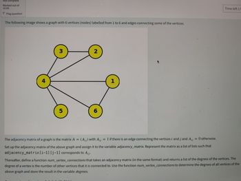 Not complete
Marked out of
10.00
P Flag question
The following image shows a graph with 6 vertices (nodes) labelled from 1 to 6 and edges connecting some of the vertices.
4
3
5
2
6
1
The adjacency matrix of a graph is the matrix A = (Aij) with Ajj = 1 if there is an edge connecting the vertices i and j and Aij
00
=
0 otherwise.
Set up the adjacency matrix of the above graph and assign it to the variable adjacency_matrix. Represent the matrix as a list of lists such that
adjacency_matrix [i-1] [j-1] corresponds to Aij.
Time left 1:5
Thereafter, define a function num_vertex_connections that takes an adjacency matrix (in the same format) and returns a list of the degrees of the vertices. The
degree of a vertex is the number of other vertices that it is connected to. Use the function num_vertex_connections to determine the degrees of all vertices of the
above graph and store the result in the variable degrees.