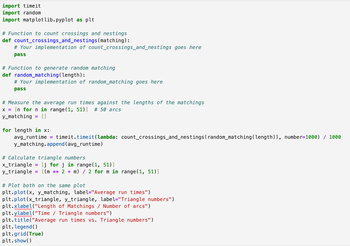 import timeit
import random
import matplotlib.pyplot as plt
# Function to count crossings and nestings
def count_crossings_and_nestings (matching):
# Your implementation of count_crossings_and_nestings goes here
pass
# Function to generate random matching
def random_matching (length):
# Your implementation of random_matching goes here
pass
# Measure the average run times against the lengths of the matchings
x = [n for n in range(1, 51)] # 50 arcs
y_matching = [ ]
for length in x:
avg_runtime =
timeit.timeit(lambda: count_crossings_and_nestings (random_matching (length)), number=1000) / 1000
y_matching.append(avg_runtime)
# Calculate triangle numbers
x_triangle = [j for j in range(1, 51)]
y_triangle = [(m ** 2 + m) / 2 for m in range(1, 51)]
# Plot both on the same plot
plt.plot(x, y_matching, label="Average run times")
plt.plot(x_triangle, y_triangle, label="Triangle numbers")
plt.xlabel("Length of Matchings / Number of arcs")
plt.ylabel("Time / Triangle numbers")
plt.title("Average run times vs. Triangle numbers")
plt. legend()
plt.grid(True)
plt.show()