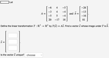 Let
Define the linear transformation T: R
x =
Is the vector unique? choose
X
A =
-6
-3
-5
20
4
-5
4
−4
5
-4
−17 18
and b =
-26
−13
-16
81
→ Rª by T(x) = Ax. Find a vector x whose image under T is b.