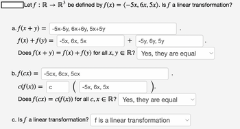 ]Let ƒ : R → R³ be defined by f(x) = (−5x, 6x, 5x). Is ƒ a linear transformation?
a. f(x + y) = -5x-5y, 6x+6y, 5x+5y
f(x) + f(y) = -5x, 6x, 5x
+ -5y,6y, 5y
Does f(x + y) = f(x) + f(y) for all x, y E R? Yes, they are equal
b. f(cx) = -5cx, 6cx, 5cx
c(f(x)) = C
-5x, 6x, 5x
Does f(cx) = c(f(x)) for all c, x ER? Yes, they are equal
c. Is f a linear transformation? f is a linear transformation