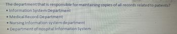 The department that is responsible for maintaining copies of all records related to patients?
• Information System Department
• Medical Record Department
• Nursing Information system department
• Department of Hospital Information System