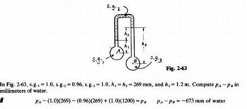 5.9.,
5.9.3
Fig. 2-63
In Fig. 2-63, s.g., 1.0, s.g.2 0.96, s.g.-1.0, h,=h₂-269 mm, and h,- 1.2 m. Compute PA - Pa in
millimeters of water.
PA (1.0)(269) - (0.96)(269) + (1.0)(1200)=PB PA Pa-673 mm of water