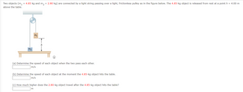 = 4.85 kg and m₂ = 2.80 kg) are connected by a light string passing over a light, frictionless pulley as in the figure below. The 4.85-kg object is released from rest at a point h = 4.00 m
Two objects (m₁
above the table.
M9
m₁
h
i
(a) Determine the speed of each object when the two pass each other.
m/s
(b) Determine the speed of each object at the moment the 4.85-kg object hits the table.
m/s
(c) How much higher does the 2.80-kg object travel after the 4.85-kg object hits the table?
m