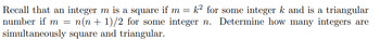 Recall that an integer m is a square if m = k² for some integer k and is a triangular
number if m= n(n+1)/2
n(n + 1)/2 for some integer n. Determine how many integers are
simultaneously square and triangular.