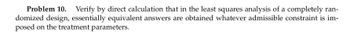 Problem 10. Verify by direct calculation that in the least squares analysis of a completely ran-
domized design, essentially equivalent answers are obtained whatever admissible constraint is im-
posed on the treatment parameters.