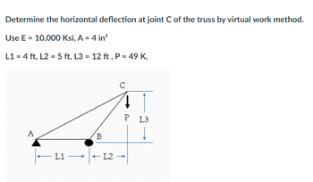 Determine the horizontal deflection at joint C of the truss by virtual work method.
Use E = 10,000 Ksi, A = 4 in²
L1 = 4 ft, L2 = 5 ft, L3= 12 ft, P = 49 K,
A
L1
B
с
41
P
- L2 - →
L3
Į