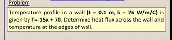 Problem
Temperature profile in a wall (t = 0.1 m, k = 75 W/m/C) is
given by T=-15x + 70. Determine heat flux across the wall and
temperature at the edges of wall.