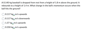 A 0.140-kg baseball is dropped from rest from a height of 1.8 m above the ground. It
rebounds to a height of 1.4 m. What change in the ball's momentum occurs when the
ball hits the ground?
0.117 kg m/s upwards
0.117 kgm/s downwards
1.57 kg m/s upwards
0.350 kg n
m/s upwards