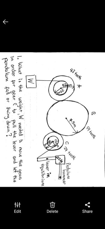 →
43 teeth
*
59 teeth
75m
Pedulum
24 teeth
(0.3 kg
hammer
lever in
equilibrium
W
gears
1. What is the weight, W needed to move the
in order for gear I to pull the lever and let the
pendulum fall or swing down?
!
Share
Delete
{{{
Edit