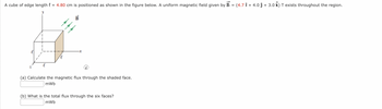 A cube of edge length = 4.80 cm is positioned as shown in the figure below. A uniform magnetic field given by B =
B
-x
(i)
(a) Calculate the magnetic flux through the shaded face.
mWb
(b) What is the total flux through the six faces?
mWb
(4.71 + 4.0 ĵ + 3.0 k) T exists throughout the region.