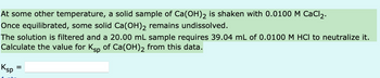 At some other temperature, a solid sample of Ca(OH)2 is shaken with 0.0100 M CaCl₂.
Once equilibrated, some solid Ca(OH)₂ remains undissolved.
The solution is filtered and a 20.00 mL sample requires 39.04 mL of 0.0100 M HCl to neutralize it.
Calculate the value for Ksp of Ca(OH)₂ from this data.
Ksp
=