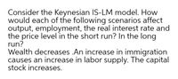 Consider the Keynesian IS-LM model. How
would each of the following scenarios affect
output, employment, the real interest rate and
the price level in the short run? In the long
run?
Wealth decreases .An increase in immigration
causes an increase in labor supply. The capital
stock increases.
