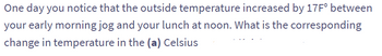 One day you notice that the outside temperature increased by 17F° between
your early morning jog and your lunch at noon. What is the corresponding
change in temperature in the (a) Celsius