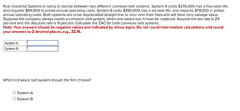 Rust Industrial Systems is trying to decide between two different conveyor belt systems. System A costs $276,000, has a four-year life,
and requires $84,000 in pretax annual operating costs. System B costs $390,000, has a six-year life, and requires $78,000 in pretax
annual operating costs. Both systems are to be depreciated straight-line to zero over their lives and will have zero salvage value.
Suppose the company always needs a conveyor belt system; when one wears out, it must be replaced. Assume the tax rate is 24
percent and the discount rate is 8 percent. Calculate the EAC for both conveyor belt systems.
Note: Your answers should be negative values and indicated by minus signs. Do not round intermediate calculations and round
your answers to 2 decimal places, e.g., 32.16.
System A
System B
Which conveyor belt system should the firm choose?
System A
System B