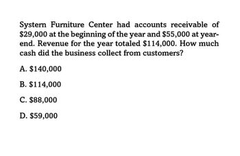 Systern Furniture Center had accounts receivable of
$29,000 at the beginning of the year and $55,000 at year-
end. Revenue for the year totaled $114,000. How much
cash did the business collect from customers?
A. $140,000
B. $114,000
C. $88,000
D. $59,000