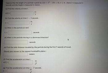 Suppose that the height of a particle is given by \( s(t) = t^3 - 17t + 41, \, t \geq 0 \), where \( t \) is measured in seconds and the height is measured in meters.

(a) Find the velocity at time \( t \).

\[ v(t) = \underline{\phantom{m/s}} \ m/s \]

(b) Find the velocity at time \( t = 3 \) seconds.

\[ v = \underline{\phantom{m/s}} \ m/s \]

(c) When is the particle at rest?

\[ t = \underline{\phantom{\text{seconds}}} \ \text{seconds} \]

(d) When is the particle moving in a downward direction?

\[ \underline{\phantom{\text{seconds}}} \ \text{seconds} \]

(e) Find the total distance traveled by the particle during the first 7 seconds of travel.

(Round your answer to the nearest hundredths place.)

\[ \underline{\phantom{\text{meters}}} \ \text{meters} \]

(f) Find the acceleration at time \( t \).

\[ a(t) = \underline{\phantom{m/s^2}} \ \frac{m}{s^2} \]

(g) Find the acceleration at time \( t = 7 \) seconds.

\[ a = \underline{\phantom{m/s^2}} \ \frac{m}{s^2} \]