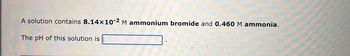 A solution contains \( 8.14 \times 10^{-2} \, \text{M} \) ammonium bromide and \( 0.460 \, \text{M} \) ammonia.

The pH of this solution is [ ].

(Note: This is a text description of a chemistry problem involving the calculation of the pH of a buffer solution containing ammonium bromide and ammonia. There are no graphs or diagrams in the image.)