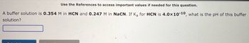 Use the References to access important values if needed for this question.
A buffer solution is 0.354 M in HCN and 0.247 M in NaCN. If Ka for HCN is 4.0x10-10, what is the pH of this buffer
solution?