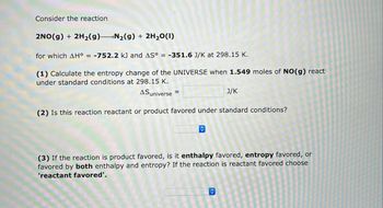 Consider the reaction
2NO(g) + 2H₂(g) N₂(g) + 2H₂O(1)
for which AH° = -752.2 kJ and AS° = -351.6 J/K at 298.15 K.
(1) Calculate the entropy change of the UNIVERSE when 1.549 moles of NO(g) react
under standard conditions at 298.15 K.
ASuniverse =
(2) Is this reaction reactant or product favored under standard conditions?
◊
J/K
(3) If the reaction is product favored, is it enthalpy favored, entropy favored, or
favored by both enthalpy and entropy? If the reaction is reactant favored choose
'reactant favored'.
◊