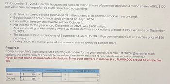 On December 31, 2023, Berclair Incorporated had 220 million shares of common stock and 4 million shares of 9%, $100
par value cumulative preferred stock issued and outstanding.
On March 1, 2024, Berclair purchased 32 million shares of its common stock as treasury stock.
• Berclair issued a 5% common stock dividend on July 1, 2024.
Four million treasury shares were sold on October 1.
.Net income for the year ended December 31, 2024, was $200 million.
Also outstanding at December 31 were 30 million incentive stock options granted to key executives on September
13, 2019.
The options were exercisable as of September 13, 2023, for 30 million common shares at an exercise price of $56
per share.
During 2024, the market price of the common shares averaged $70 per share.
Required:
Compute Berclair's basic and diluted earnings per share for the year ended December 31, 2024. (Shares for stock
options and conversion of convertible securities have been adjusted for any stock split or stock dividend.)
Note: Do not round intermediate calculations. Enter your answers in millions (i.e., 10,000,000 should be entered as
10).
Numerator
Denominator =
Earnings per Share
Basic
$
164 +
=
0
Diluted
$
164
+
0