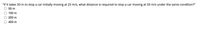 "If it takes 50 m to stop a car initially moving at 25 m/s, what distance is required to stop a car moving at 50 m/s under the same condition?"
50 m
100 m
200 m
400 m
