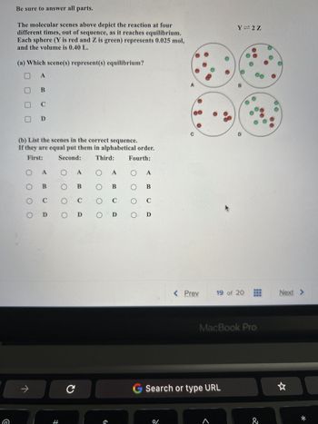 G
Be sure to answer all parts.
The molecular scenes above depict the reaction at four
different times, out of sequence, as it reaches equilibrium.
Each sphere (Y is red and Z is green) represents 0.025 mol,
and the volume is 0.40 L.
(a) Which scene(s) represent(s) equilibrium?
A
O
O
O
O
B
(b) List the scenes in the correct sequence.
If they are equal put them in alphabetical order.
First: Second:
Third:
Fourth:
→
C
D
A
B
C
Ο Α
O
B
C
оо
D O D
H
с
C
A
O B
C
€
O
оо
O
A
B
C
D
C
%%
< Prev
Search or type URL
Y=2Z
<
B
19 of 20
MacBook Pro
z
Next >