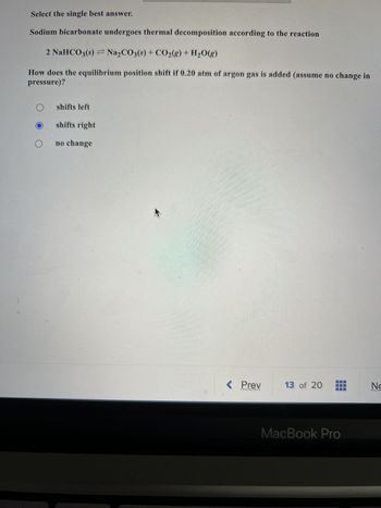 Select the single best answer.
Sodium bicarbonate undergoes thermal decomposition according to the reaction
2 NaHCO3(s) Na₂CO3(s) + CO₂(g) + H₂O(g)
How does the equilibrium position shift if 0.20 atm of argon gas is added (assume no change in
pressure)?
O
shifts left
shifts right
no change
4
< Prev
13 of 20
MacBook Pro
Ne