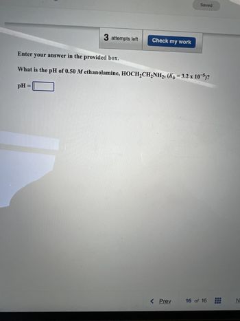 3 attempts left
Check my work
Saved
Enter your answer in the provided box.
What is the pH of 0.50 M ethanolamine, HOCH₂CH₂NH2, (Kb = 3.2 x 105)?
pH =
< Prev
aisaxes
16 of 16
N