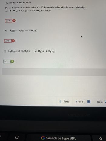 Be sure to answer all parts.
For each reaction, find the value of AS. Report the value with the appropriate sign.
(a) 3 NO₂(g) + H₂O() → 2 HNO3() + NO(g)
-260
(b) N₂(g) + 3 F2(g) → 2 NF3(g)
-270
XX
972
X
(c) C6H12O6(s) + 6 O₂(g) → 6 CO₂(g) + 6 H₂O(g)
с
< Prev
….N
7 of 8
MacBook Pro
G Search or type URL
Next >
*****