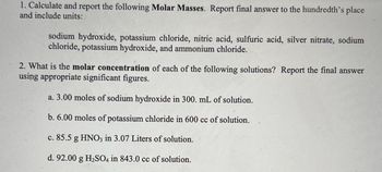 1. Calculate and report the following Molar Masses. Report final answer to the hundredth's place
and include units:
sodium hydroxide, potassium chloride, nitric acid, sulfuric acid, silver nitrate, sodium
chloride, potassium hydroxide, and ammonium chloride.
2. What is the molar concentration of each of the following solutions? Report the final answer
using appropriate significant figures.
a. 3.00 moles of sodium hydroxide in 300. mL of solution.
b. 6.00 moles of potassium chloride in 600 cc of solution.
c. 85.5 g HNO3 in 3.07 Liters of solution.
d. 92.00 g H₂SO4 in 843.0 cc of solution.