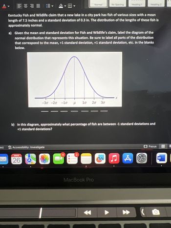 A
es)
二、2、
Kentucky Fish and Wildlife claim that a new lake in a city park has fish of various sizes with a mean
length of 7.5 inches and a standard deviation of 0.3 in. The distribution of the lengths of these fish is
approximately normal.
V
Accessibility: Investigate
MAR
26
-30 -20 -10 H
a) Given the mean and standard deviation for Fish and Wildlife's claim, label the diagram of the
normal distribution that represents this situation. Be sure to label all parts of the distribution
that correspond to the mean, +1 standard deviation, +1 standard deviation, etc. in the blanks
below.
μ 1σ
4
Normal
2
20 3σ
b) In this diagram, approximately what percentage of fish are between -1 standard deviations and
+1 standard deviations?
MacBook Pro
No Spacing
m
Heading 1
-X
Heading 2
♫ A
Focus
W