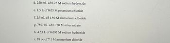 d. 250 mL of 0.25 M sodium hydroxide
e. 1.5 L of 0.03 M potassium chloride
f. 25 mL of 1.89 M ammonium chloride
g. 750. mL of 0.750 M silver nitrate
h. 4.53 L of 0.092 M sodium hydroxide
i. 38 cc of 7.1 M ammonium chloride