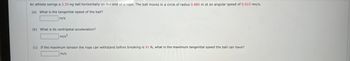 **Problem Statement:**

An athlete swings a 3.30-kg ball horizontally on the end of a rope. The ball moves in a circle of radius 0.880 m at an angular speed of 0.610 rev/s.

**Questions:**

(a) What is the tangential speed of the ball?

[Answer Box] m/s

(b) What is its centripetal acceleration?

[Answer Box] m/s²

(c) If the maximum tension the rope can withstand before breaking is 91 N, what is the maximum tangential speed the ball can have?

[Answer Box] m/s