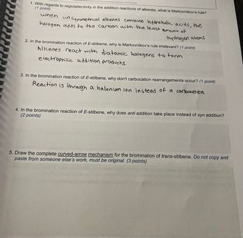 wwwww
1. With regards to regioselectivity in the addition reactions of alkenes, what is Markovnikov's rule?
(1 point)
when
un symmetrical alkenes combine hydrohalic acids, the
halogen adds to the carbon with the least amount of
hydrogen atoms
2. In the bromination reaction of E-stilbene, why is Markovnikov's rule irrelevant? (1 point)
Alkenes react with diatomic halogens to form
electrophilic addition products.
3. In the bromination reaction of E-stilbene, why don't carbocation rearrangements occur? (1 point)
Reaction is through a halonium ion instead of a carbocation.
4. In the bromination reaction of E-stilbene, why does anti addition take place instead of syn addition?
(2 points)
5. Draw the complete curved-arrow mechanism for the bromination of trans-stilbene. Do not copy and
paste from someone else's work, must be original. (3 points)