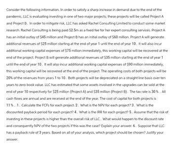 Consider the following information. In order to satisfy a sharp increase in demand due to the end of the
pandemic, LLC is evaluating investing in one of two major projects; these projects will be called Project A
and Project B. In order to mitigate risk, LLC has asked Rachel Consulting Limited to conduct some market
research. Rachel Consulting is being paid $2.5m a fixed fee for her expert consulting services. Project A
has an initial outlay of $45 million and Project B has an initial outlay of $60 million. Project A will generate
additional revenues of $25 million starting at the end of year 1 until the end of year 10. It will also incur
additional working capital expenses of $75 million immediately, this working capital will be recovered at the
end of the project. Project B will generate additional revenues of $35 million starting at the end of year 1
until the end of year 10. It will also incur additional working capital expenses of $90 million immediately,
this working capital will be recovered at the end of the project. The operating costs of both projects will be
20% of the revenues from years 1 to 10. Both projects will be depreciated on a straight line basis over ten
years to zero book value. LLC has estimated that some assets involved in the upgrades can be sold at the
end of year 10 respectively for $25 million (Project A) and $35 million (Project B). The tax rate is 30%. All
cash flows are annual and are received at the end of the year. The cost of capital for both projects is
11%. 1. Calculate the FCFs for each project. 2. What is the NPV for each project? 3. What is the
discounted payback period for each project? 4. What is the IRR for each project? 5. Assume that the risk of
investing in these projects is higher than the overall risk of LLC. What would happen to the discount rate
and consequently NPV of the two projects if this was the case? Explain your answer. 6. Suppose that LLC
has a payback rule of 3 years. Based on all of your analysis, which project should be chosen? Justify your
answer.