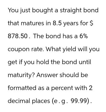 You just bought a straight bond
that matures in 8.5 years for $
878.50. The bond has a 6%
coupon rate. What yield will you
get if you hold the bond until
maturity? Answer should be
formatted as a percent with 2
decimal places (e.g. 99.99).