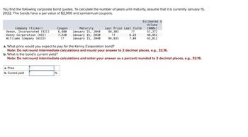 You find the following corporate bond quotes. To calculate the number of years until maturity, assume that it is currently January 15,
2022. The bonds have a par value of $2,000 and semiannual coupons.
Estimated $
Volume
Company (Ticker)
Xenon, Incorporated (XIC)
Coupon
6.400
Kenny Corporation (KCC)
7.220
Maturity
January 15, 2044
January 15, 2038
Last Price Last Yield
94.303
??
(000s)
??
57,372
6.22
48,951
Williams Company (WICO)
??
January 15, 2040
94.835
7.04
43,812
a. What price would you expect to pay for the Kenny Corporation bond?
Note: Do not round intermediate calculations and round your answer to 2 decimal places, e.g., 32.16.
b. What is the bond's current yield?
Note: Do not round intermediate calculations and enter your answer as a percent rounded to 2 decimal places, e.g., 32.16.
a. Price
b. Current yield
%