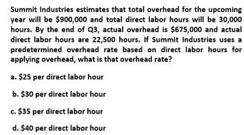 Summit Industries estimates that total overhead for the upcoming
year will be $900,000 and total direct labor hours will be 30,000
hours. By the end of Q3, actual overhead is $675,000 and actual
direct labor hours are 22,500 hours. If Summit Industries uses a
predetermined overhead rate based on direct labor hours for
applying overhead, what is that overhead rate?
a. $25 per direct labor hour
b. $30 per direct labor hour
c. $35 per direct labor hour
d. $40 per direct labor hour