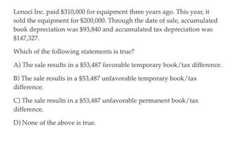 Lenoci Inc. paid $310,000 for equipment three years ago. This year, it
sold the equipment for $200,000. Through the date of sale, accumulated
book depreciation was $93,840 and accumulated tax depreciation was
$147,327.
Which of the following statements is true?
A) The sale results in a $53,487 favorable temporary book/tax difference.
B) The sale results in a $53,487 unfavorable temporary book/tax
difference.
C) The sale results in a $53,487 unfavorable permanent book/tax
difference.
D) None of the above is true.