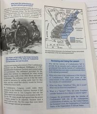 American independence by European governments.
efforts of its diplomats, it secured recognition of
a mumber of important things. The Revolutionary War
was conducted under this government and, through the
Confederation left much to be desired, it did accomplish
Although the national government under the Articles of
itation could not last. The first steps then were taken
What were the achievements of
the first national government?
Articles of Con
Supen
CANADA
Claimed by
New York
ndNew
da set of resol.
ampl
Lake
Olare
NEW YORR
R.L.
CONN
s. JERSEY
DELAWARE
MD.
PEN
eatern
Resene
(Cona)
40N
the Articl
Rise
ficult for the
Claimed by
Virglale
Claimed by
N. Carolina
Caled by S.Car leU AROLINA
Claimed y
Geurgle
Claimed by US
Ga. and Spaln
ATLANTIC
CAROLINA
OCEAN
GEORGIA
30'N
Original States
GULF OF
МЕXICO
Disputed
Land Claims
right
200
400
00 Kilometers
200
400 Miles
show
How did problems that arose in the Northwest Territory demonstrate
the weaknesses of the new national govemment?
Molly Pitcher carried water to the troops during the
Battle of Monmouth in 1778. When her husband fell
rom heat stroke, she took his place.
Reviewing and Using the Lesson
1. Why did the Articles of Confederation fail to
provide for an executive and a judicial branch of
govermment? How did the Articles of Confederation
deal with fears that some states would dominate others
in the national government?
Perhaps the most lasting achievement of the Confederation
Bovernment was the Northwest Ordinance of 1787,
shich defined the Northwest Territory and created a plan
for its government. The ordinance provided for the
transition from territory to statehood for what would
become five states north of the Ohio River and east of
the Mississippi. The ordinance saw to it that the states
provided for education by setting aside land for that
purpose, and also stated that slavery would be forever
prohibited from those lands.
2. What were some of the weaknesses of the Articles
of Confederation? What were some of the
achievements of the national government under
the Articles of Confederation?
3. What was Shays' Rebellion? Why did it occur?
What was its historical importance?
The Confederation Congress could make these
egulations for the Northwest Territory because it had
Complete control over it. Yet Congress had not the
ghtest control over enforcing its own treaties in the 13
By 1787, many people had agreed that the power
Congress needed to be adjusted, because such a
4. What is a "faction"? Why did some Founders
consider factions to be a threat to natural rights?
5. Compare the government under the Articles of
Confederation with one of the contemporary
confederations of nations, e.g., the United Nations,
the European Union, the Organization of American
States, or the Organization of African States.
reate a stronger national government.
NORTHWEST TERRITORY
VAVISINOT HSINVA5
SPAIDA
